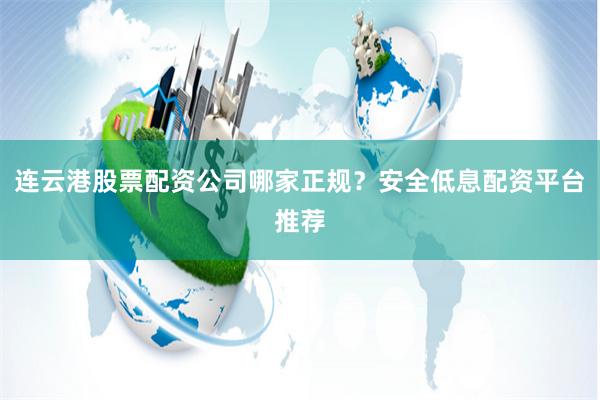连云港股票配资公司哪家正规？安全低息配资平台推荐