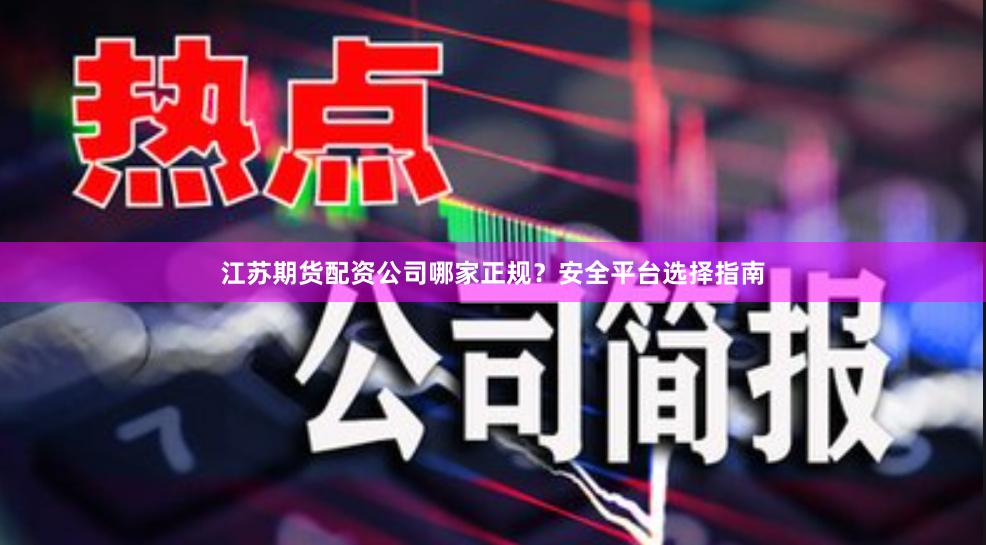 江苏期货配资公司哪家正规？安全平台选择指南