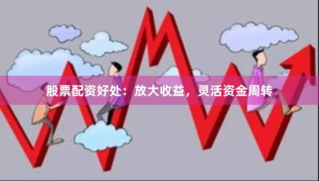 股票配资好处：放大收益，灵活资金周转